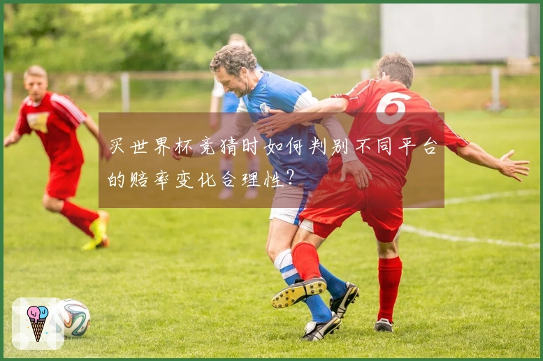 买世界杯竞猜时如何判别不同平台的赔率变化合理性？